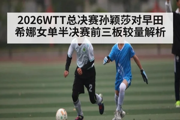 2026WTT总决赛孙颖莎对早田希娜女单半决赛前三板较量解析